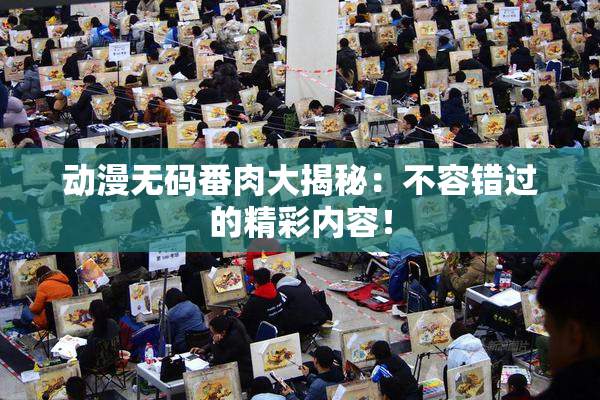 动漫无码番肉大揭秘：不容错过的精彩内容！