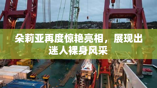 朵莉亚再度惊艳亮相，展现出迷人裸身风采