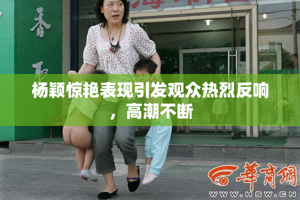 杨颖惊艳表现引发观众热烈反响，高潮不断