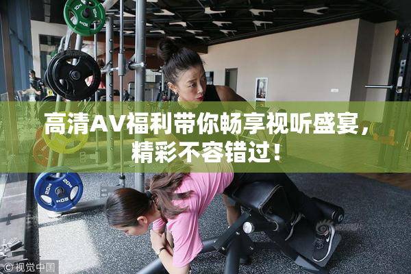 高清AV福利带你畅享视听盛宴，精彩不容错过！