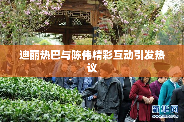 迪丽热巴与陈伟精彩互动引发热议