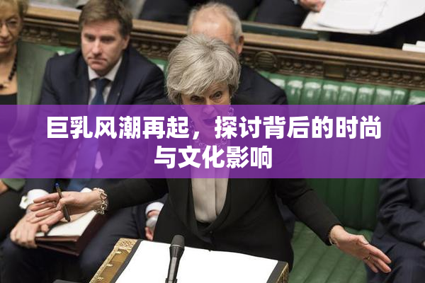 巨乳风潮再起，探讨背后的时尚与文化影响