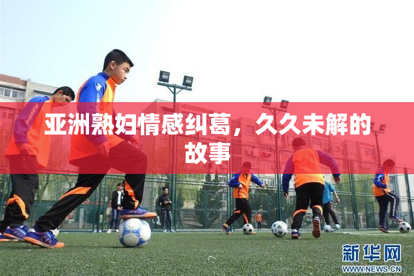 亚洲熟妇情感纠葛，久久未解的故事