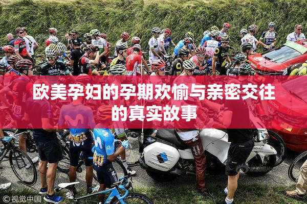 欧美孕妇的孕期欢愉与亲密交往的真实故事
