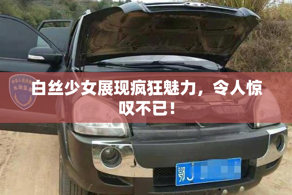白丝少女展现疯狂魅力，令人惊叹不已！