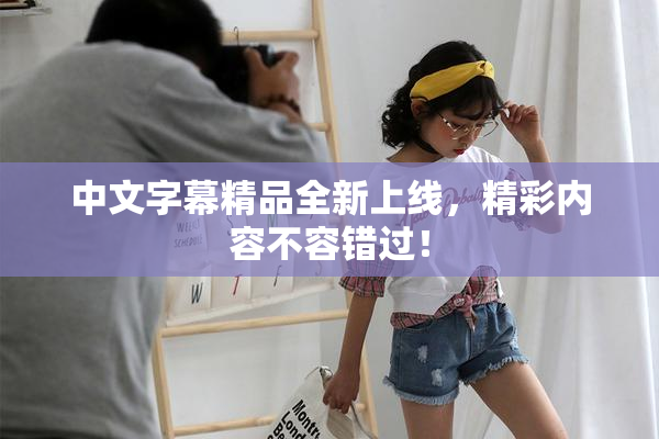 中文字幕精品全新上线，精彩内容不容错过！