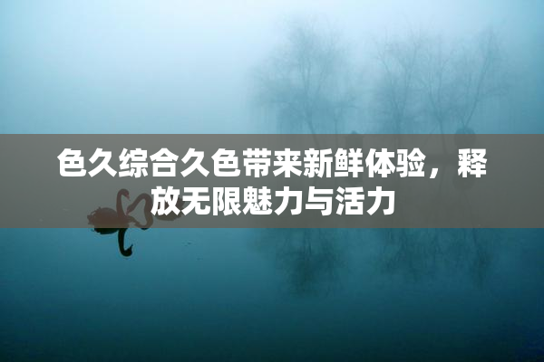 色久综合久色带来新鲜体验，释放无限魅力与活力