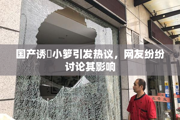 国产诱奷小箩引发热议，网友纷纷讨论其影响