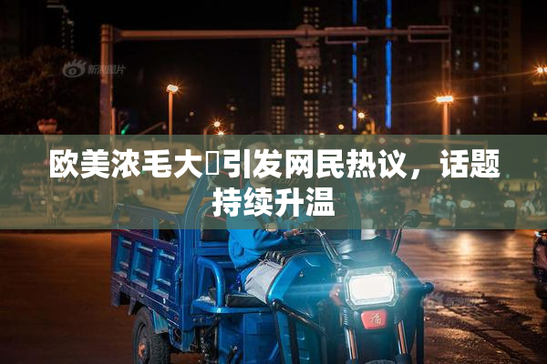 欧美浓毛大泬引发网民热议，话题持续升温