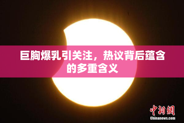 巨胸爆乳引关注，热议背后蕴含的多重含义