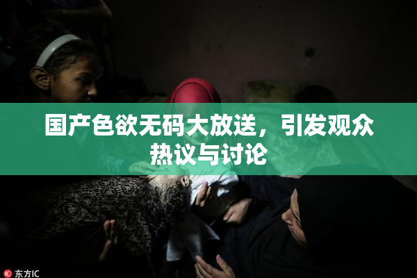 国产色欲无码大放送，引发观众热议与讨论