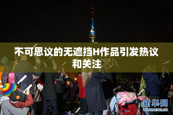 不可思议的无遮挡H作品引发热议和关注