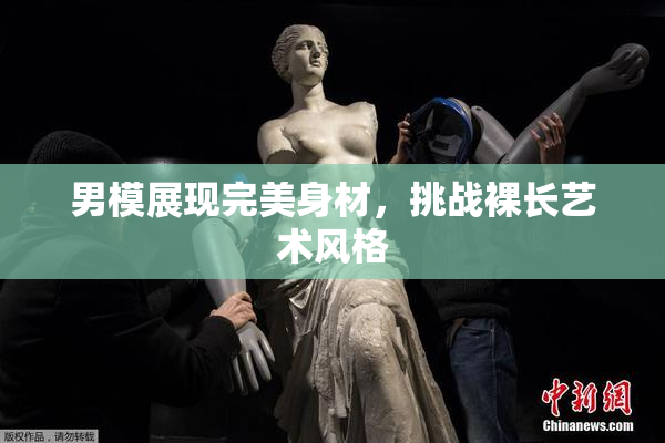 男模展现完美身材，挑战裸长艺术风格