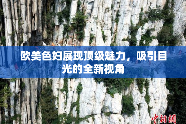 欧美色妇展现顶级魅力，吸引目光的全新视角