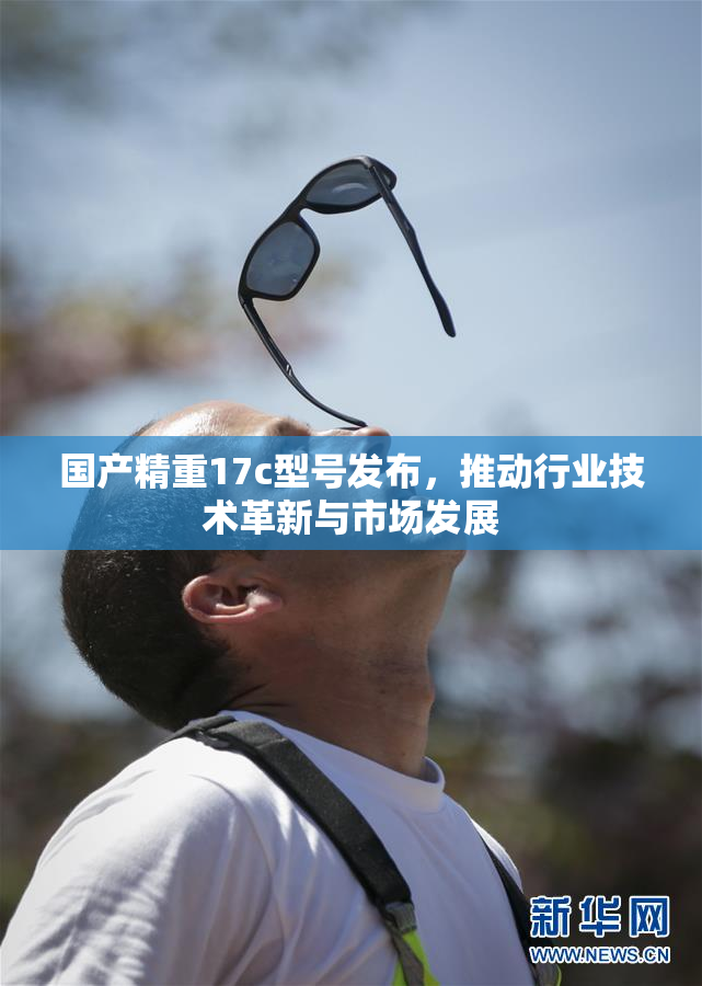 国产精重17c型号发布，推动行业技术革新与市场发展