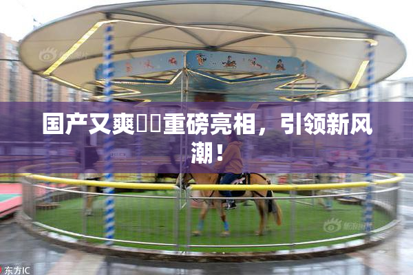 国产又爽❌‌重磅亮相，引领新风潮！