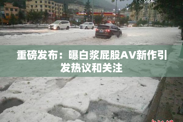重磅发布：曝白浆屁股AV新作引发热议和关注