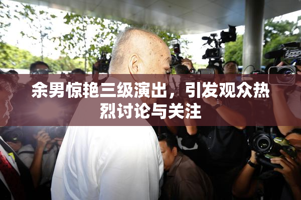 余男惊艳三级演出，引发观众热烈讨论与关注