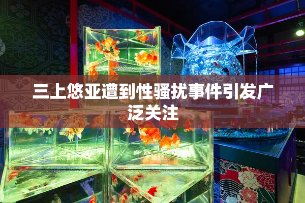 三上悠亚遭到性骚扰事件引发广泛关注