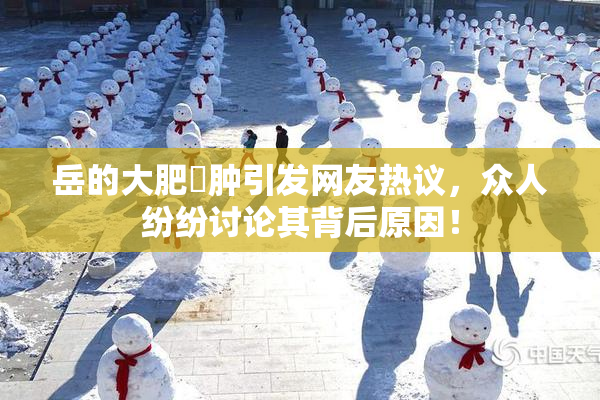 岳的大肥坹肿引发网友热议，众人纷纷讨论其背后原因！