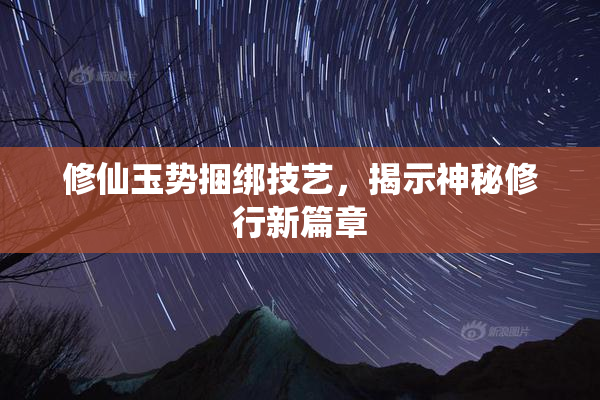 修仙玉势捆绑技艺，揭示神秘修行新篇章