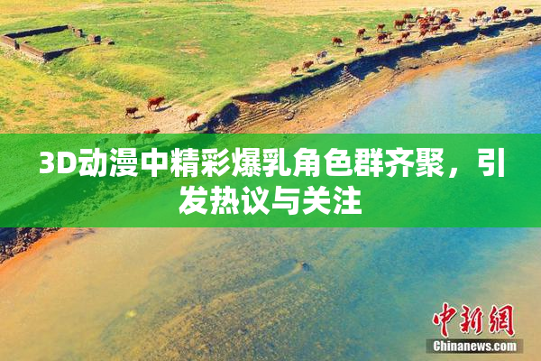 3D动漫中精彩爆乳角色群齐聚，引发热议与关注