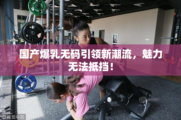 国产爆乳无码引领新潮流，魅力无法抵挡！
