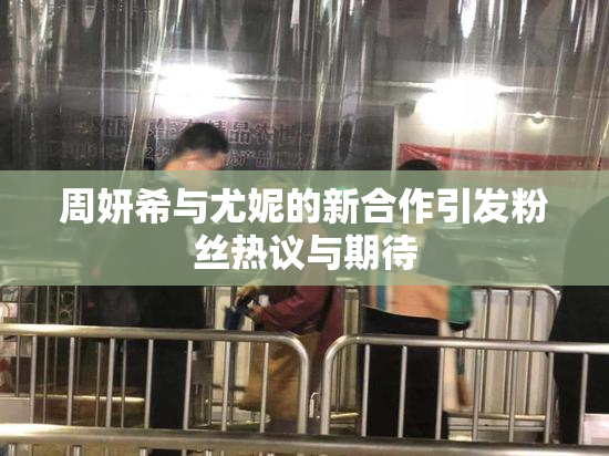 周妍希与尤妮的新合作引发粉丝热议与期待