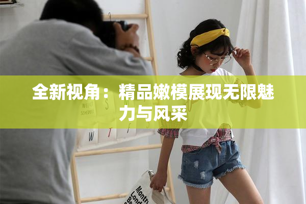 全新视角：精品嫩模展现无限魅力与风采