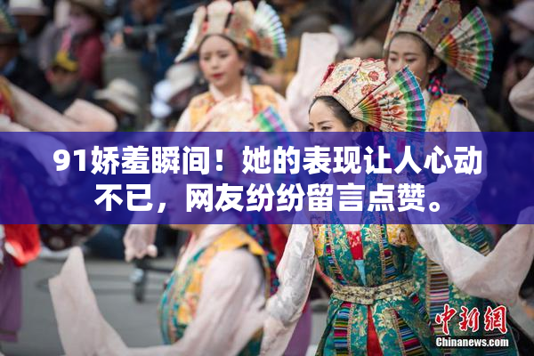 91娇羞瞬间！她的表现让人心动不已，网友纷纷留言点赞。