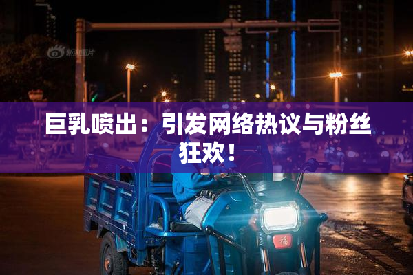 巨乳喷出：引发网络热议与粉丝狂欢！