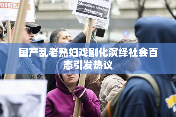 国产乱老熟妇戏剧化演绎社会百态引发热议