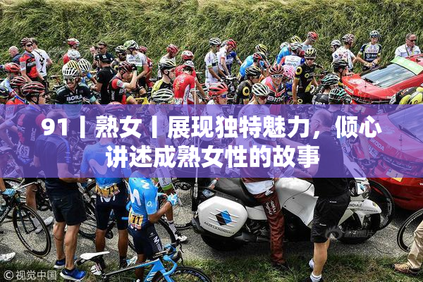 91丨熟女丨展现独特魅力，倾心讲述成熟女性的故事