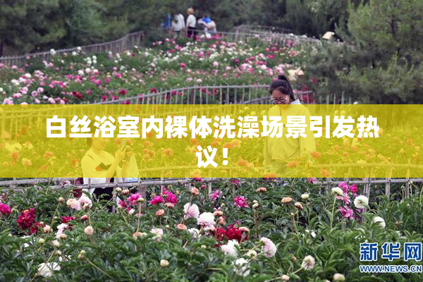 白丝浴室内裸体洗澡场景引发热议！