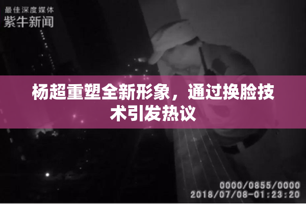 杨超重塑全新形象，通过换脸技术引发热议