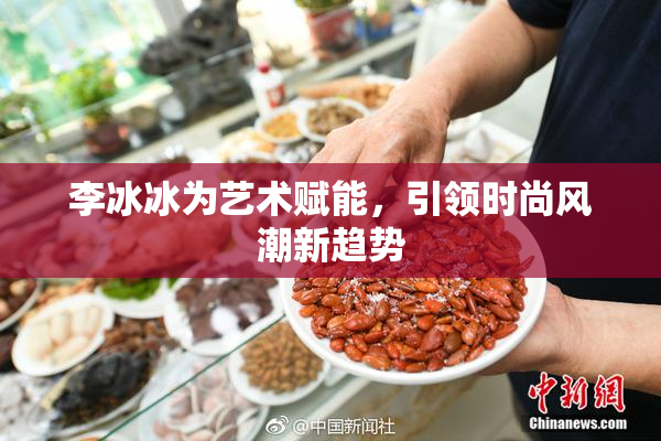 李冰冰为艺术赋能，引领时尚风潮新趋势