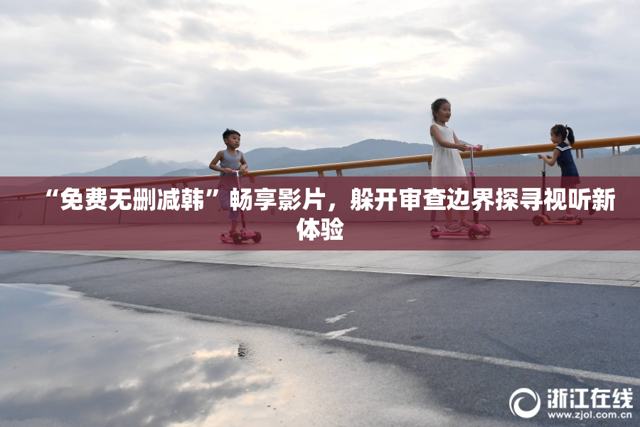 “免费无删减韩”畅享影片，躲开审查边界探寻视听新体验