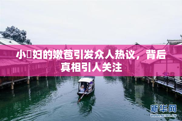 小婬妇的嫩苞引发众人热议，背后真相引人关注