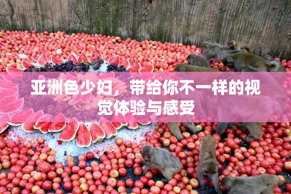 亚洲色少妇，带给你不一样的视觉体验与感受