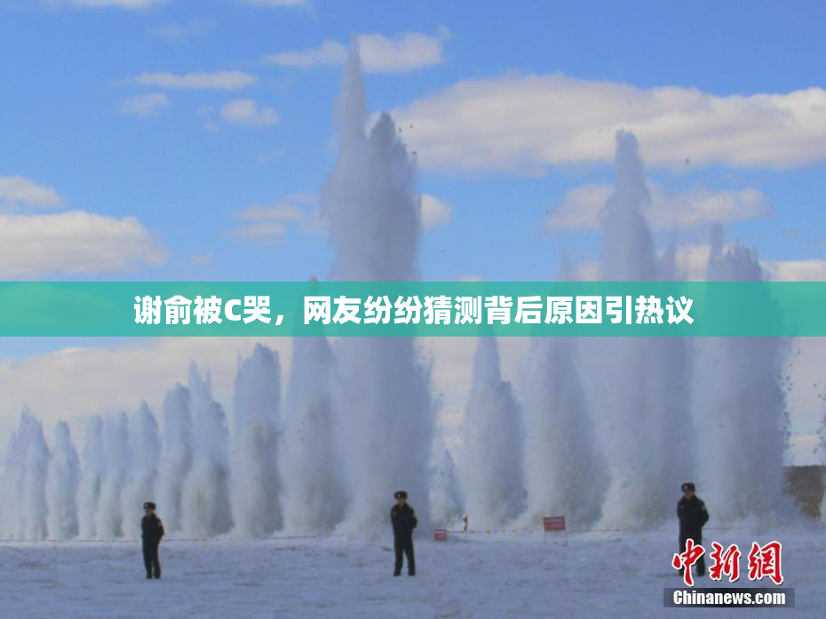 谢俞被C哭，网友纷纷猜测背后原因引热议
