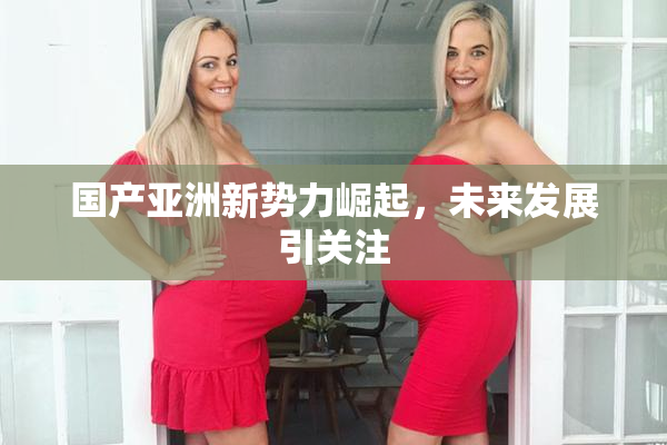国产亚洲新势力崛起，未来发展引关注