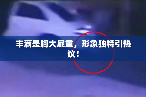 丰满是胸大屁重，形象独特引热议！