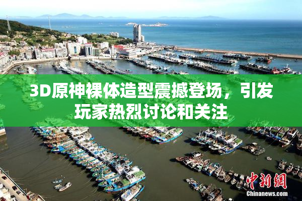 3D原神裸体造型震撼登场，引发玩家热烈讨论和关注