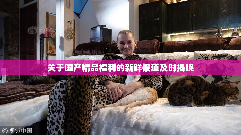 关于国产精品福利的新鲜报道及时揭晓