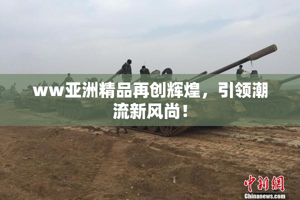 ww亚洲精品再创辉煌，引领潮流新风尚！