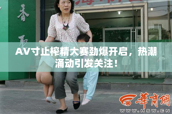 AV寸止榨精大赛劲爆开启，热潮涌动引发关注！
