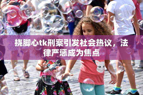 挠脚心tk刑案引发社会热议，法律严惩成为焦点