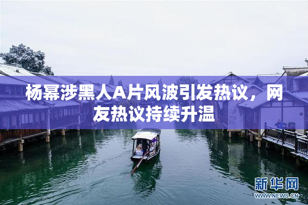 杨幂涉黑人A片风波引发热议，网友热议持续升温