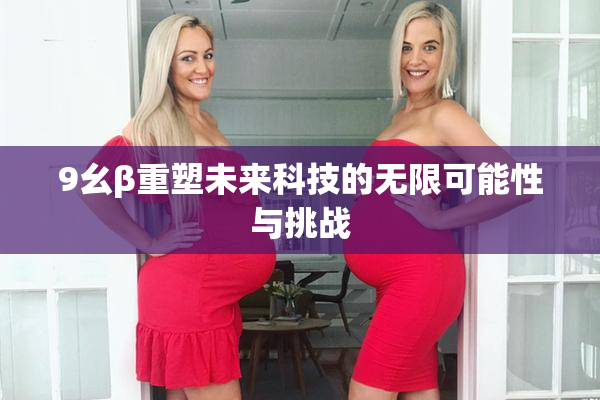 9幺β重塑未来科技的无限可能性与挑战