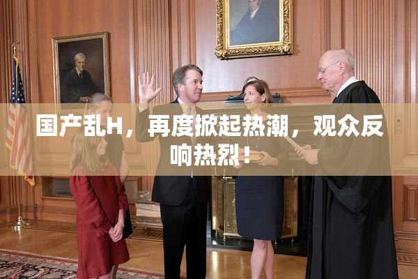 国产乱H，再度掀起热潮，观众反响热烈！
